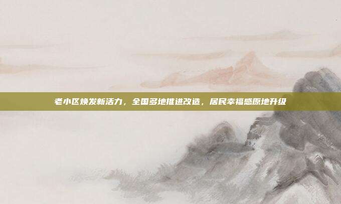 老小区焕发新活力,全国多地推进改造,居民幸福感原地升级