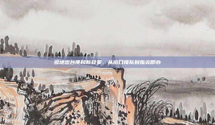 多地出台便民新政策,从窗口排队到指尖即办