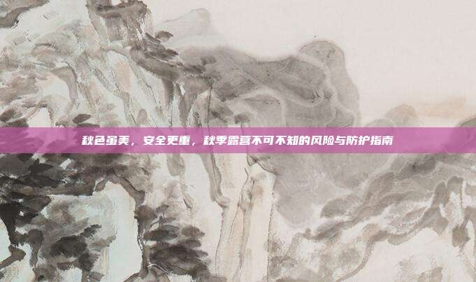 秋色虽美，安全更重，秋季露营不可不知的风险与防护指南
