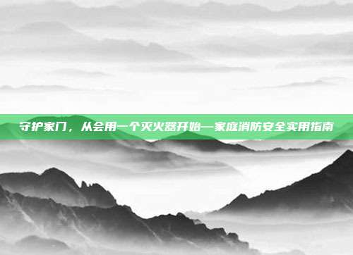 守护家门，从会用一个灭火器开始—家庭消防安全实用指南