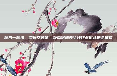 秋日一碗汤，润燥又养阳—秋季煲汤养生技巧与滋补汤品推荐