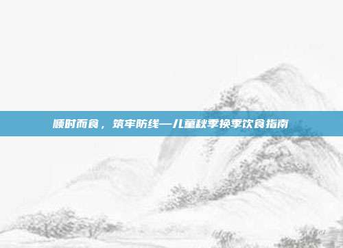 顺时而食，筑牢防线—儿童秋季换季饮食指南