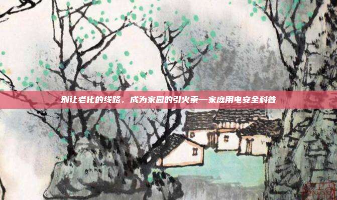 别让老化的线路,成为家园的引火索—家庭用电安全科普