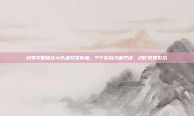 秋季失眠困扰可以这样来调理,5个实用改善方法,助你夜夜好眠