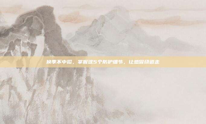 换季不中招,掌握这5个防护细节,让感冒绕道走