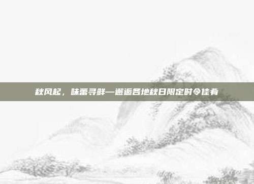秋风起,味蕾寻鲜—邂逅各地秋日限定时令佳肴