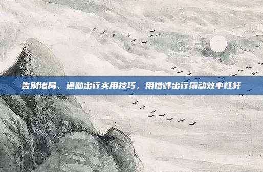 告别堵局，通勤出行实用技巧，用错峰出行撬动效率杠杆
