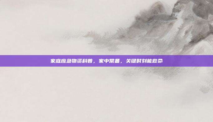 家庭应急物资科普，家中常备，关键时刻能救命