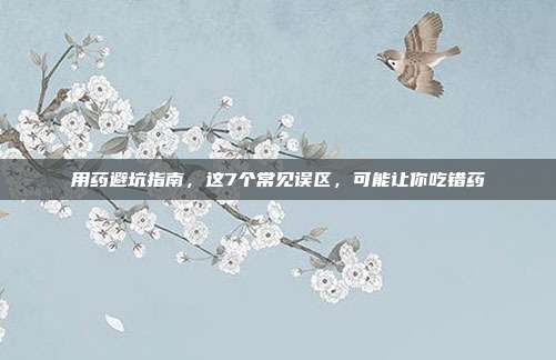用药避坑指南,这7个常见误区,可能让你吃错药