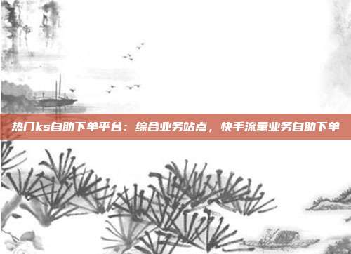 热门ks自助下单平台：综合业务站点，快手流量业务自助下单