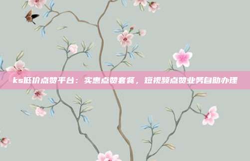 ks低价点赞平台:实惠点赞套餐,短视频点赞业务自助办理
