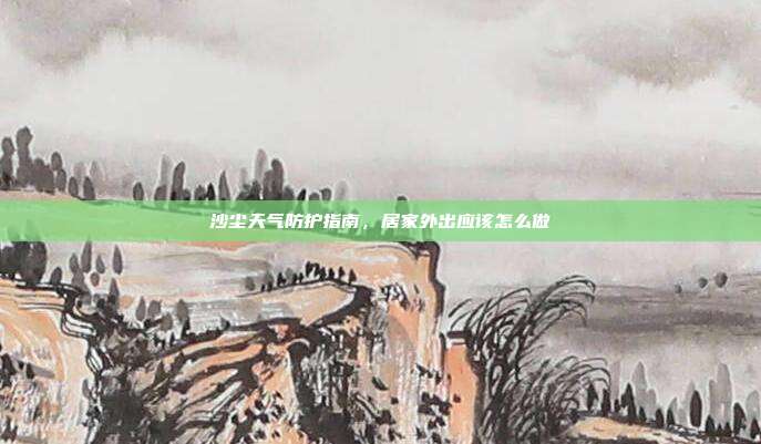 沙尘天气防护指南,居家外出应该怎么做