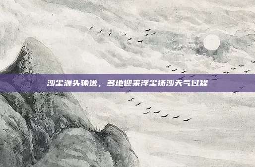 沙尘源头输送,多地迎来浮尘扬沙天气过程