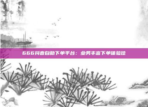 666抖音自助下单平台:业务丰富下单体验佳