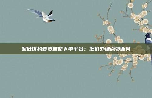 超低价抖音赞自助下单平台：低价办理点赞业务