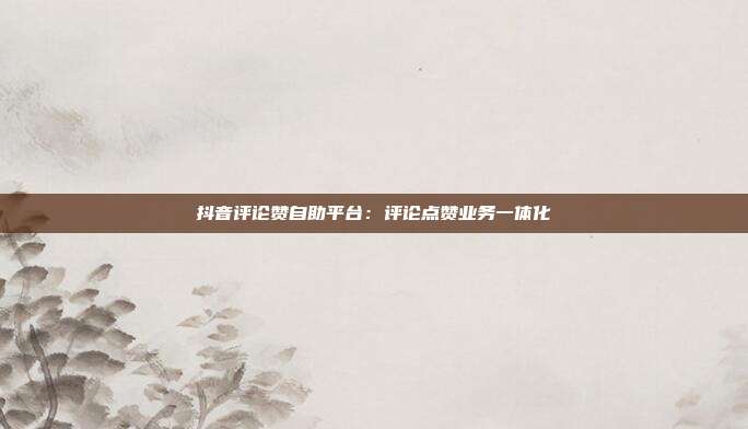 抖音评论赞自助平台：评论点赞业务一体化