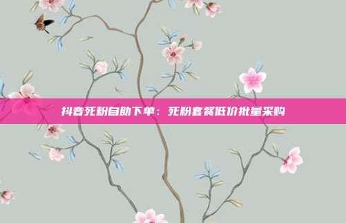 抖音死粉自助下单：死粉套餐低价批量采购