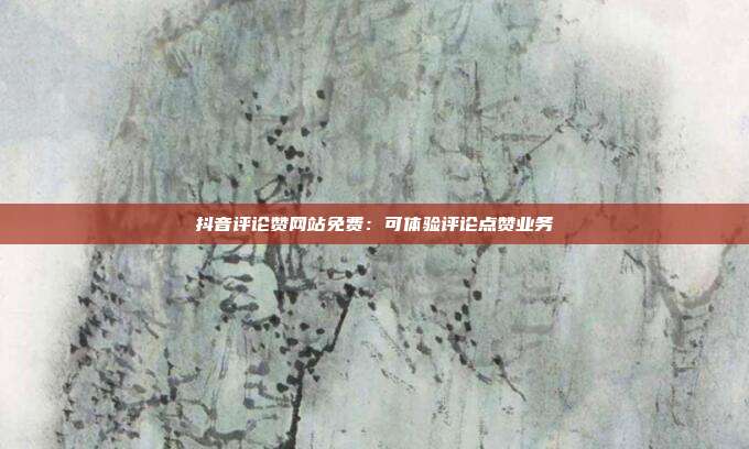 抖音评论赞网站免费：可体验评论点赞业务