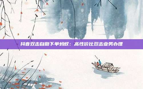 抖音双击自助下单蚂蚁:高性价比双击业务办理