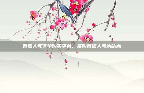 直播人气下单购买平台:采购直播人气的站点
