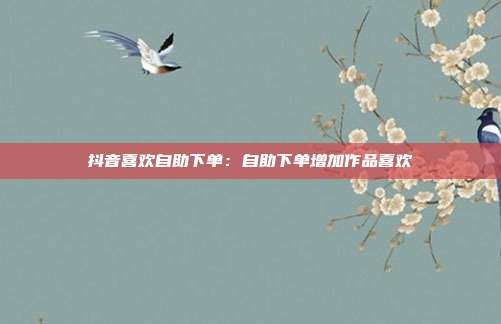 抖音喜欢自助下单:自助下单增加作品喜欢