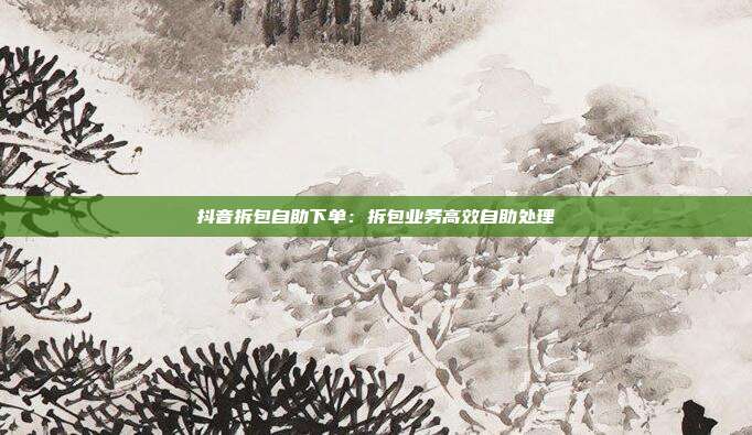 抖音拆包自助下单：拆包业务高效自助处理