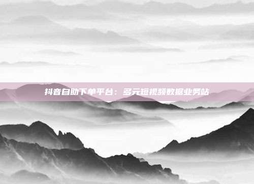 抖音自助下单平台：多元短视频数据业务站