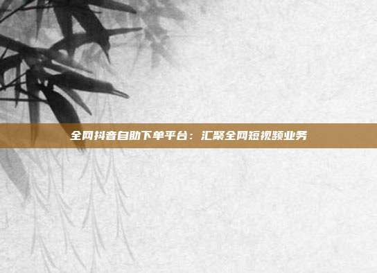 全网抖音自助下单平台:汇聚全网短视频业务