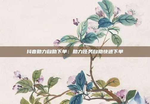 抖音助力自助下单：助力任务自助快速下单