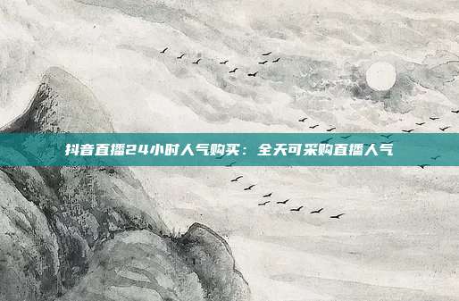 抖音直播24小时人气购买：全天可采购直播人气