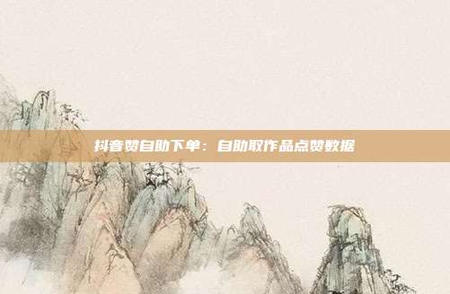 抖音赞自助下单:自助取作品点赞数据