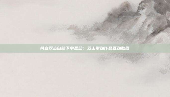 抖音双击自助下单互动:双击带动作品互动数据