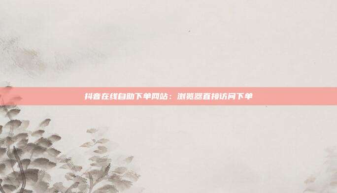 抖音在线自助下单网站:浏览器直接访问下单
