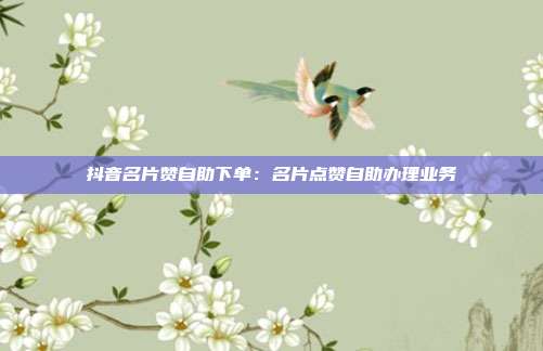抖音名片赞自助下单:名片点赞自助办理业务