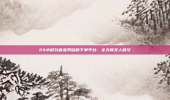 24小时抖音业务自助下单平台：全天候无人值守