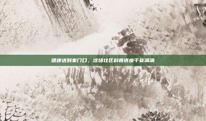 健康送到家门口，这场社区科普讲座干货满满