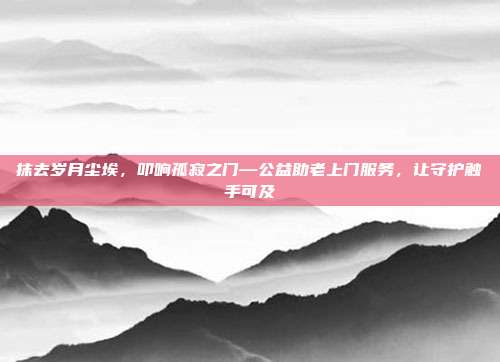 抹去岁月尘埃，叩响孤寂之门—公益助老上门服务，让守护触手可及