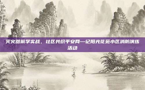 灭火器前学实战，社区共织平安网—记阳光花苑小区消防演练活动