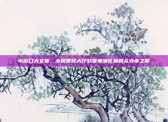 小窗口大文章，乡镇便民大厅软硬兼施化解群众办事之繁