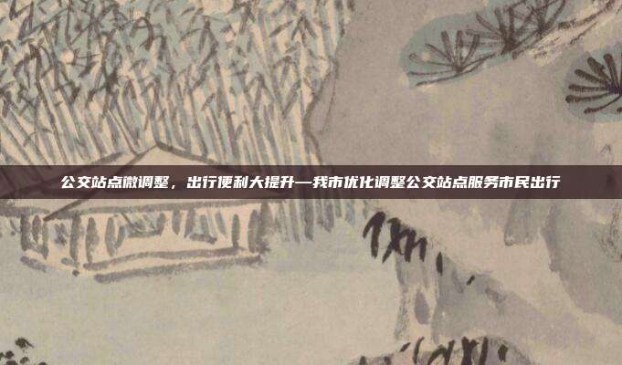 公交站点微调整,出行便利大提升—我市优化调整公交站点服务市民出行