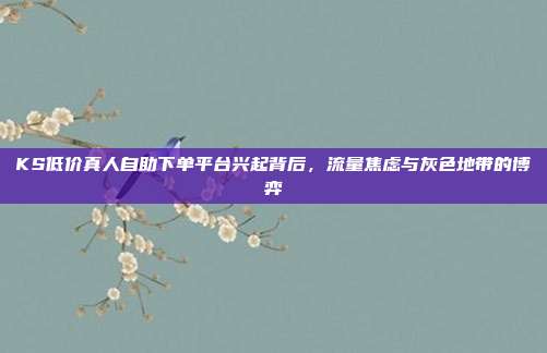 KS低价真人自助下单平台兴起背后，流量焦虑与灰色地带的博弈