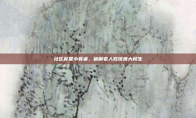 社区食堂小餐桌，破解老人吃饭难大民生