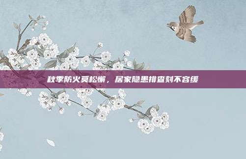 秋季防火莫松懈,居家隐患排查刻不容缓