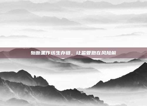 斩断黑作坊生存链，让监管跑在风险前