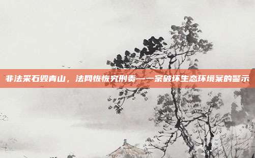 非法采石毁青山,法网恢恢究刑责—一宗破坏生态环境案的警示