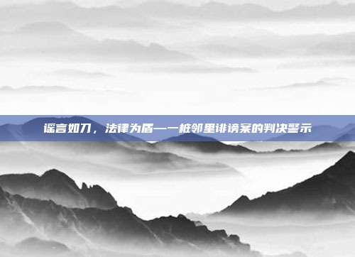 谣言如刀,法律为盾—一桩邻里诽谤案的判决警示