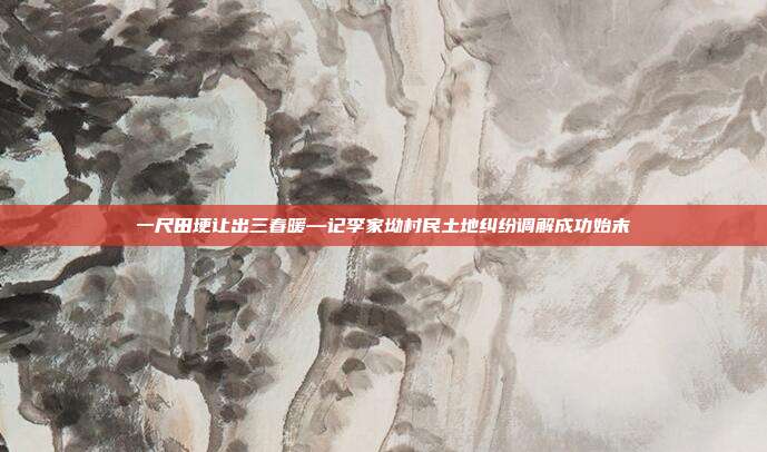 一尺田埂让出三春暖—记李家坳村民土地纠纷调解成功始末
