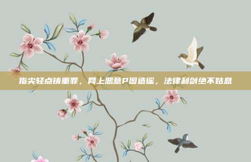 指尖轻点铸重罪，网上恶意P图造谣，法律利剑绝不姑息