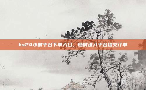 ks24小时平台下单入口，随时进入平台提交订单