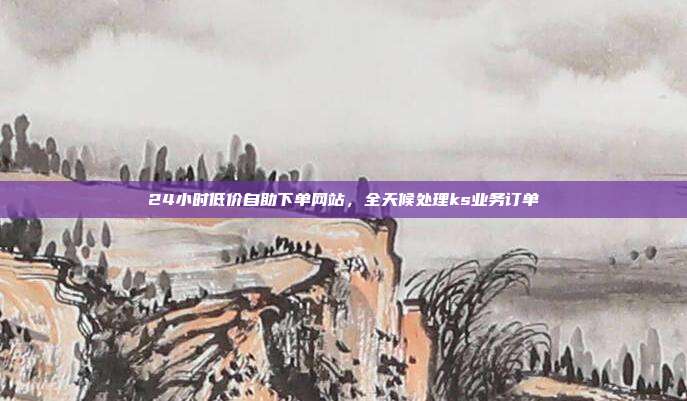 24小时低价自助下单网站,全天候处理ks业务订单
